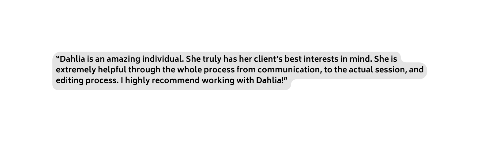 Dahlia is an amazing individual She truly has her client s best interests in mind She is extremely helpful through the whole process from communication to the actual session and editing process I highly recommend working with Dahlia