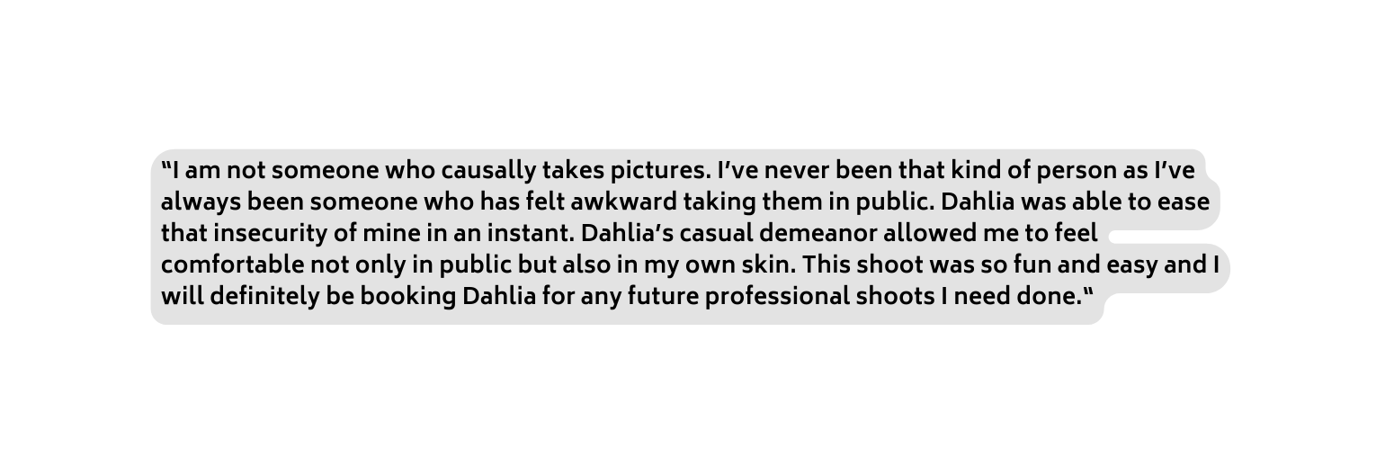 I am not someone who causally takes pictures I ve never been that kind of person as I ve always been someone who has felt awkward taking them in public Dahlia was able to ease that insecurity of mine in an instant Dahlia s casual demeanor allowed me to feel comfortable not only in public but also in my own skin This shoot was so fun and easy and I will definitely be booking Dahlia for any future professional shoots I need done