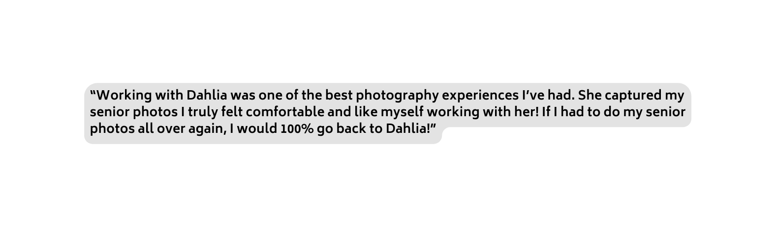 Working with Dahlia was one of the best photography experiences I ve had She captured my senior photos I truly felt comfortable and like myself working with her If I had to do my senior photos all over again I would 100 go back to Dahlia